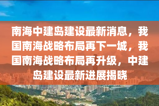 南海中建島建設(shè)最新消息，我國南海戰(zhàn)略布局再下一城，我國南海戰(zhàn)略布局再升級，中建島建設(shè)最新進展揭曉