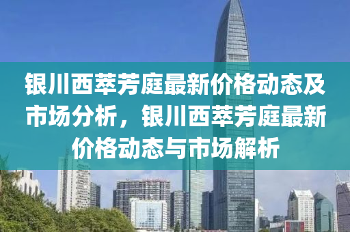 銀川西萃芳庭最新價(jià)格動(dòng)態(tài)及市場分析，銀川西萃芳庭最新價(jià)格動(dòng)態(tài)與市場解析