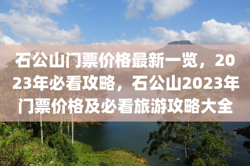 石公山門票價(jià)格最新一覽，2023年必看攻略，石公山2023年門票價(jià)格及必看旅游攻略大全