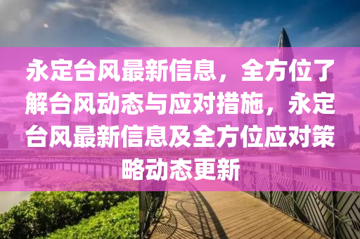 永定臺(tái)風(fēng)最新信息，全方位了解臺(tái)風(fēng)動(dòng)態(tài)與應(yīng)對(duì)措施，永定臺(tái)風(fēng)最新信息及全方位應(yīng)對(duì)策略動(dòng)態(tài)更新