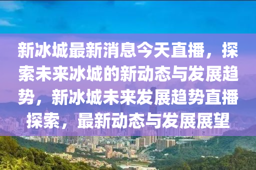 新冰城最新消息今天直播，探索未來冰城的新動態(tài)與發(fā)展趨勢，新冰城未來發(fā)展趨勢直播探索，最新動態(tài)與發(fā)展展望
