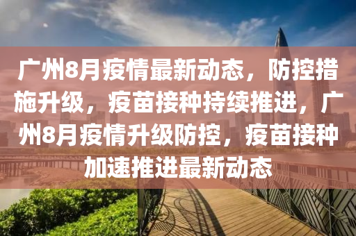廣州8月疫情最新動態(tài)，防控措施升級，疫苗接種持續(xù)推進(jìn)，廣州8月疫情升級防控，疫苗接種加速推進(jìn)最新動態(tài)