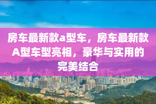 房車最新款a型車，房車最新款A(yù)型車型亮相，豪華與實(shí)用的完美結(jié)合