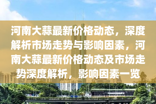 河南大蒜最新價(jià)格動(dòng)態(tài)，深度解析市場(chǎng)走勢(shì)與影響因素，河南大蒜最新價(jià)格動(dòng)態(tài)及市場(chǎng)走勢(shì)深度解析，影響因素一覽