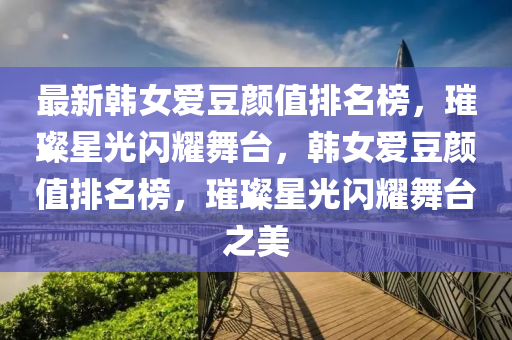 最新韓女愛豆顏值排名榜，璀璨星光閃耀舞臺(tái)，韓女愛豆顏值排名榜，璀璨星光閃耀舞臺(tái)之美