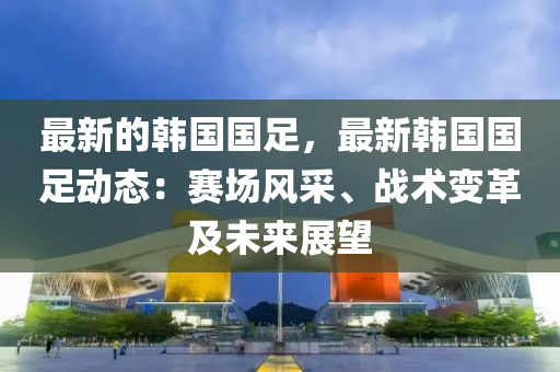 最新的韓國(guó)國(guó)足，最新韓國(guó)國(guó)足動(dòng)態(tài)：賽場(chǎng)風(fēng)采、戰(zhàn)術(shù)變革及未來展望
