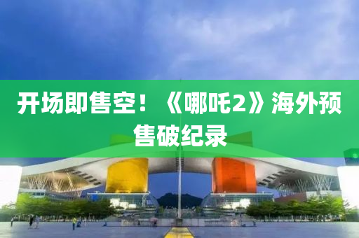 開場即售空！《哪吒2》海外預(yù)售破紀(jì)錄