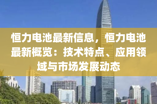 恒力電池最新信息，恒力電池最新概覽：技術(shù)特點、應(yīng)用領(lǐng)域與市場發(fā)展動態(tài)
