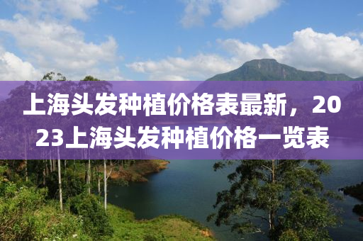 上海頭發(fā)種植價(jià)格表最新，2023上海頭發(fā)種植價(jià)格一覽表