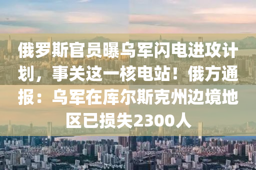 俄羅斯官員曝烏軍閃電進攻計劃，事關(guān)這一核電站！俄方通報：烏軍在庫爾斯克州邊境地區(qū)已損失2300人
