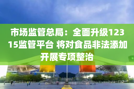 市場(chǎng)監(jiān)管總局：全面升級(jí)12315監(jiān)管平臺(tái) 將對(duì)食品非法添加開(kāi)展專(zhuān)項(xiàng)整治