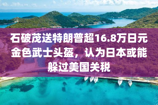 石破茂送特朗普超16.8萬(wàn)日元金色武士頭盔，認(rèn)為日本或能躲過(guò)美國(guó)關(guān)稅