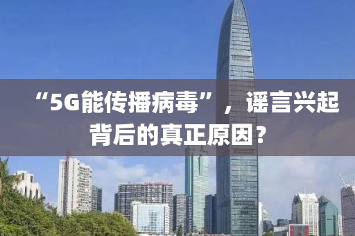 “5G能傳播病毒”，謠言興起背后的真正原因？