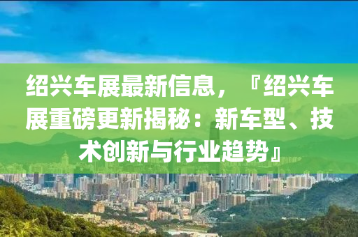 紹興車展最新信息，『紹興車展重磅更新揭秘：新車型、技術創(chuàng)新與行業(yè)趨勢』