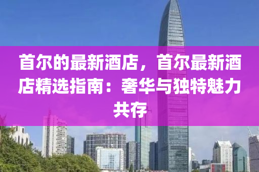 首爾的最新酒店，首爾最新酒店精選指南：奢華與獨(dú)特魅力共存