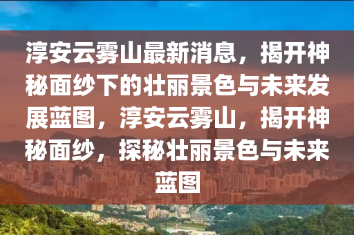 淳安云霧山最新消息，揭開神秘面紗下的壯麗景色與未來發(fā)展藍(lán)圖，淳安云霧山，揭開神秘面紗，探秘壯麗景色與未來藍(lán)圖