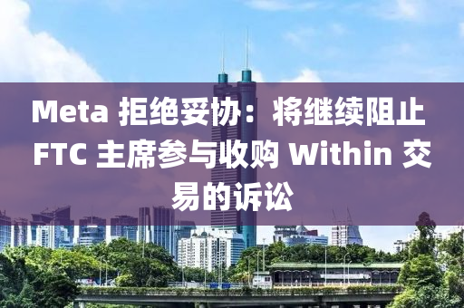 Meta 拒絕妥協(xié)：將繼續(xù)阻止 FTC 主席參與收購 Within 交易的訴訟