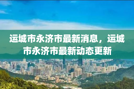 運(yùn)城市永濟(jì)市最新消息，運(yùn)城市永濟(jì)市最新動(dòng)態(tài)更新
