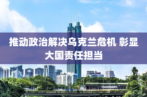 推動政治解決烏克蘭危機(jī) 彰顯大國責(zé)任擔(dān)當(dāng)