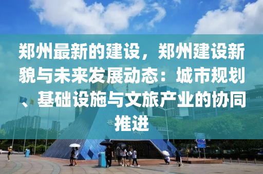 鄭州最新的建設(shè)，鄭州建設(shè)新貌與未來發(fā)展動態(tài)：城市規(guī)劃、基礎(chǔ)設(shè)施與文旅產(chǎn)業(yè)的協(xié)同推進