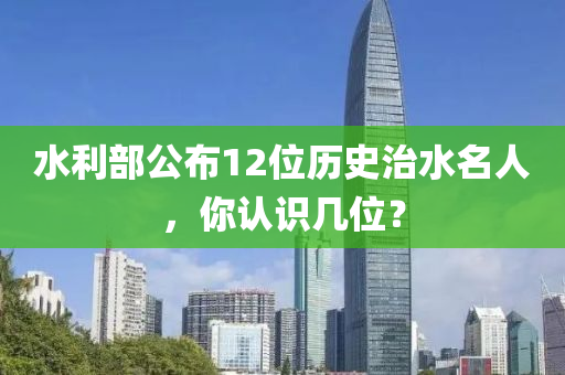 水利部公布12位歷史治水名人，你認識幾位？