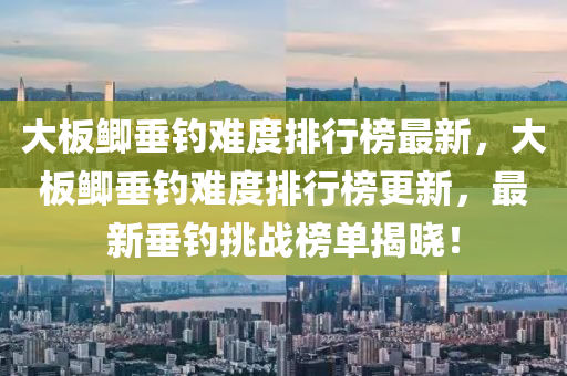 大板鯽垂釣難度排行榜最新，大板鯽垂釣難度排行榜更新，最新垂釣挑戰(zhàn)榜單揭曉！