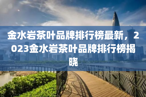 金水巖茶葉品牌排行榜最新，2023金水巖茶葉品牌排行榜揭曉