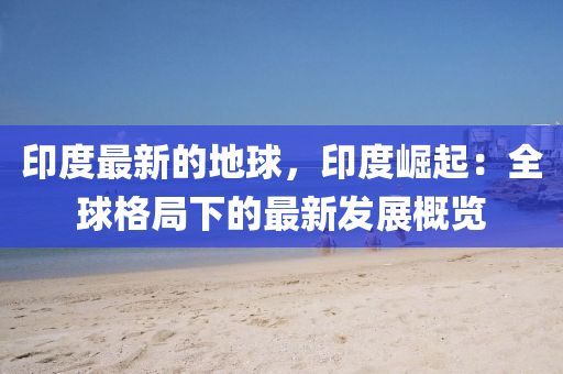 印度最新的地球，印度崛起：全球格局下的最新發(fā)展概覽