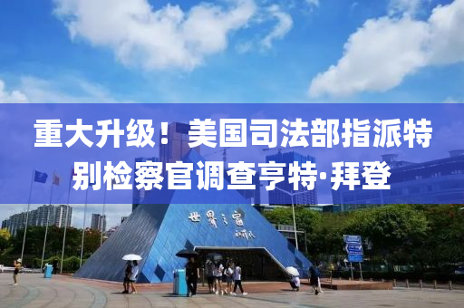 重大升級！美國司法部指派特別檢察官調(diào)查亨特·拜登