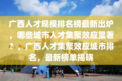 廣西人才規(guī)模排名榜最新出爐，哪些城市人才集聚效應(yīng)顯著？，廣西人才集聚效應(yīng)城市排名，最新榜單揭曉