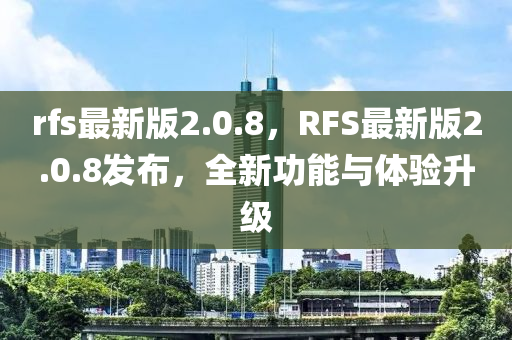 rfs最新版2.0.8，RFS最新版2.0.8發(fā)布，全新功能與體驗升級