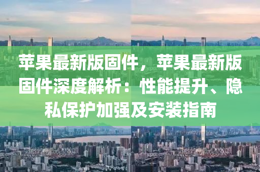 蘋果最新版固件，蘋果最新版固件深度解析：性能提升、隱私保護(hù)加強(qiáng)及安裝指南