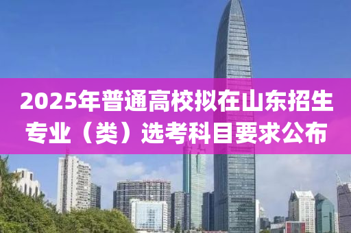2025年普通高校擬在山東招生專業(yè)（類）選考科目要求公布