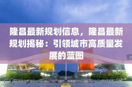 隆昌最新規(guī)劃信息，隆昌最新規(guī)劃揭秘：引領(lǐng)城市高質(zhì)量發(fā)展的藍(lán)圖