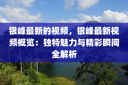 銀峰最新的視頻，銀峰最新視頻概覽：獨(dú)特魅力與精彩瞬間全解析