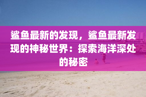 鯊魚最新的發(fā)現(xiàn)，鯊魚最新發(fā)現(xiàn)的神秘世界：探索海洋深處的秘密