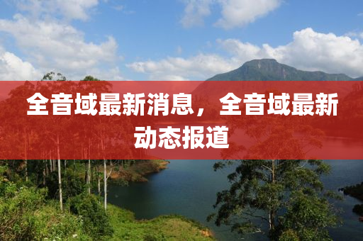 全音域最新消息，全音域最新動態(tài)報道
