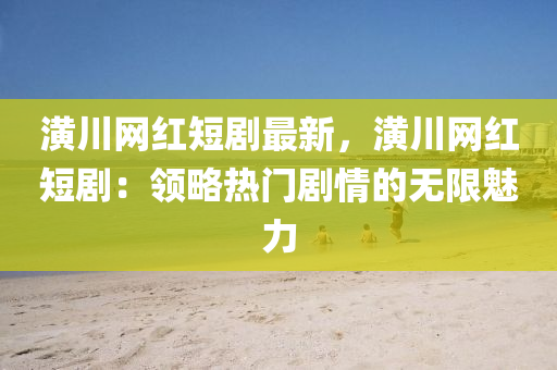潢川網(wǎng)紅短劇最新，潢川網(wǎng)紅短?。侯I(lǐng)略熱門(mén)劇情的無(wú)限魅力