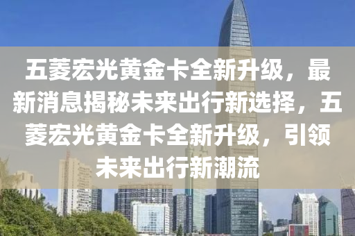 五菱宏光黃金卡全新升級(jí)，最新消息揭秘未來出行新選擇，五菱宏光黃金卡全新升級(jí)，引領(lǐng)未來出行新潮流