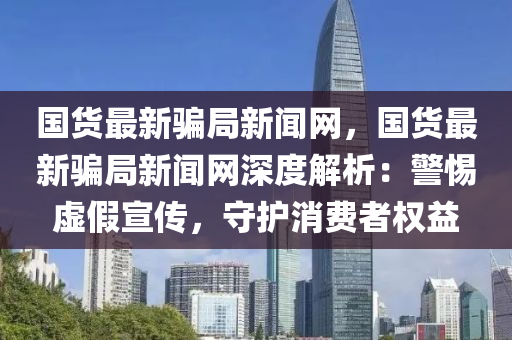 國(guó)貨最新騙局新聞網(wǎng)，國(guó)貨最新騙局新聞網(wǎng)深度解析：警惕虛假宣傳，守護(hù)消費(fèi)者權(quán)益