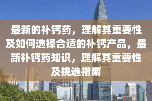 最新的補(bǔ)鈣藥，理解其重要性及如何選擇合適的補(bǔ)鈣產(chǎn)品，最新補(bǔ)鈣藥知識，理解其重要性及挑選指南