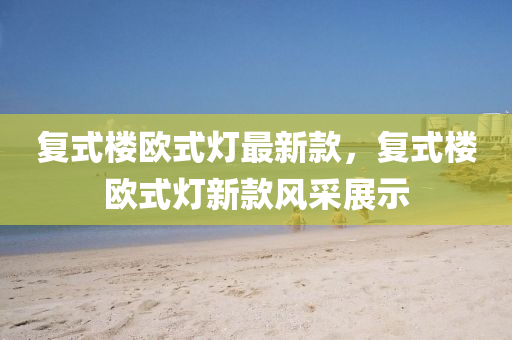 復(fù)式樓歐式燈最新款，復(fù)式樓歐式燈新款風(fēng)采展示
