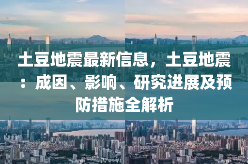 土豆地震最新信息，土豆地震：成因、影響、研究進展及預防措施全解析