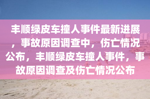 豐順綠皮車撞人事件最新進展，事故原因調(diào)查中，傷亡情況公布，豐順綠皮車撞人事件，事故原因調(diào)查及傷亡情況公布