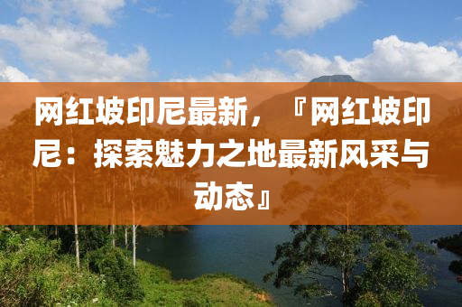網紅坡印尼最新，『網紅坡印尼：探索魅力之地最新風采與動態(tài)』