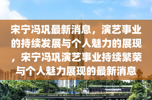宋寧馮鞏最新消息，演藝事業(yè)的持續(xù)發(fā)展與個人魅力的展現(xiàn)，宋寧馮鞏演藝事業(yè)持續(xù)繁榮與個人魅力展現(xiàn)的最新消息