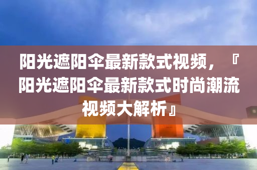 陽光遮陽傘最新款式視頻，『陽光遮陽傘最新款式時尚潮流視頻大解析』