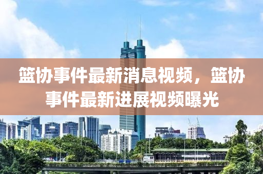 籃協(xié)事件最新消息視頻，籃協(xié)事件最新進(jìn)展視頻曝光