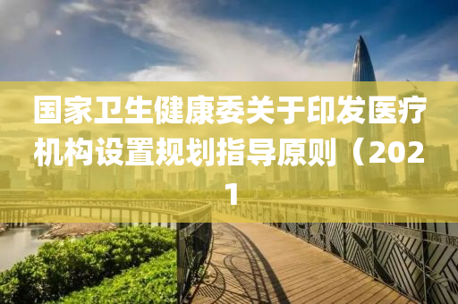 國家衛(wèi)生健康委關(guān)于印發(fā)醫(yī)療機構(gòu)設(shè)置規(guī)劃指導(dǎo)原則（2021