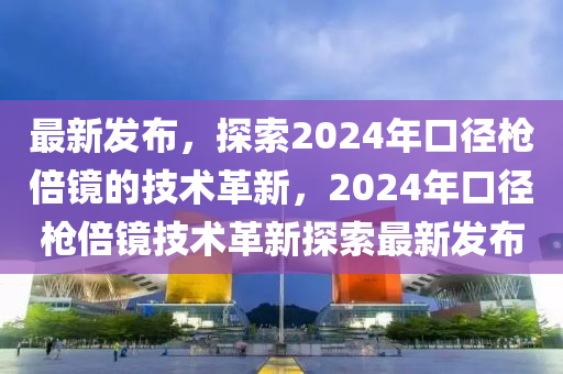 最新發(fā)布，探索2024年口徑槍倍鏡的技術(shù)革新，2024年口徑槍倍鏡技術(shù)革新探索最新發(fā)布